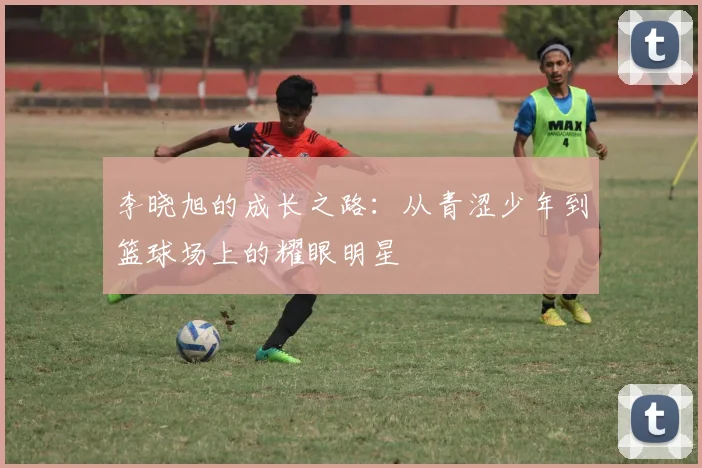 李晓旭的成长之路：从青涩少年到篮球场上的耀眼明星