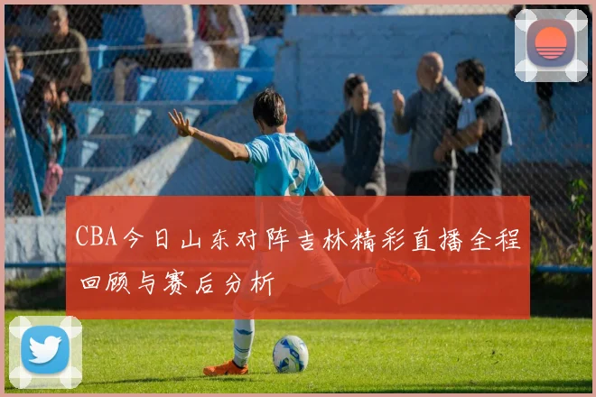 CBA今日山东对阵吉林精彩直播全程回顾与赛后分析