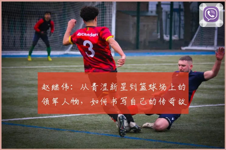 赵继伟：从青涩新星到篮球场上的领军人物，如何书写自己的传奇故事