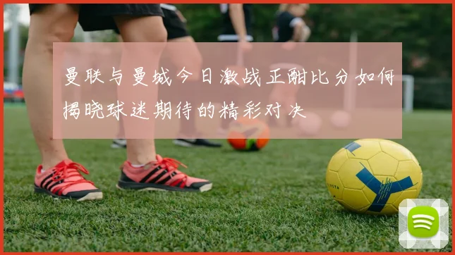 曼联与曼城今日激战正酣比分如何揭晓球迷期待的精彩对决