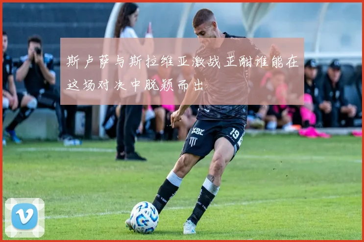 斯卢萨与斯拉维亚激战正酣谁能在这场对决中脱颖而出
