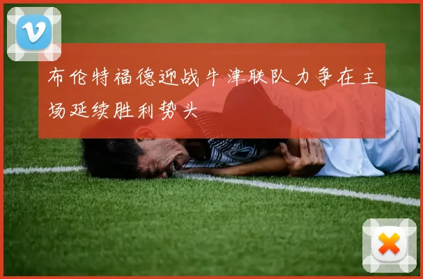 布伦特福德迎战牛津联队力争在主场延续胜利势头