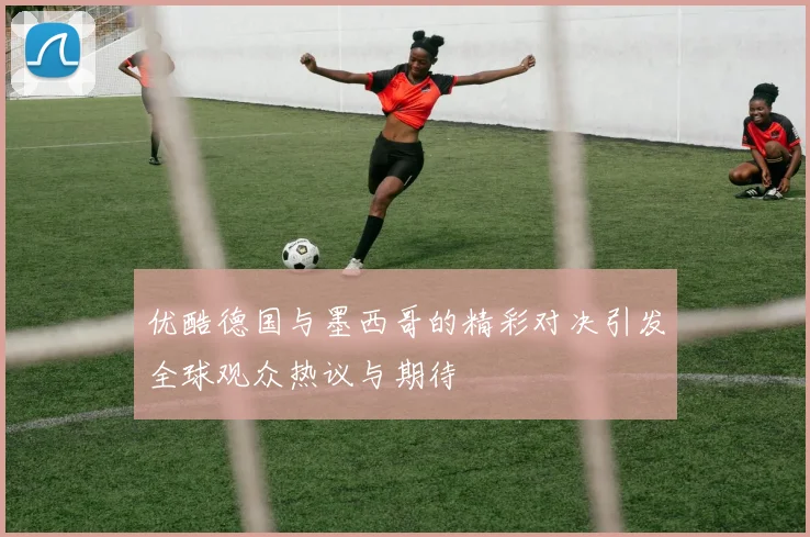 优酷德国与墨西哥的精彩对决引发全球观众热议与期待