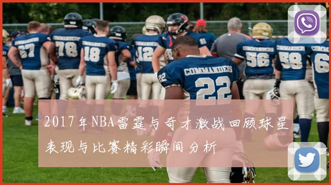2017年NBA雷霆与奇才激战回顾球星表现与比赛精彩瞬间分析