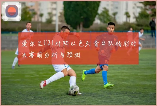爱尔兰U21对阵以色列青年队精彩对决赛前分析与预测