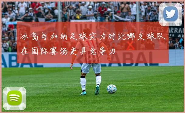 冰岛与加纳足球实力对比哪支球队在国际赛场更具竞争力