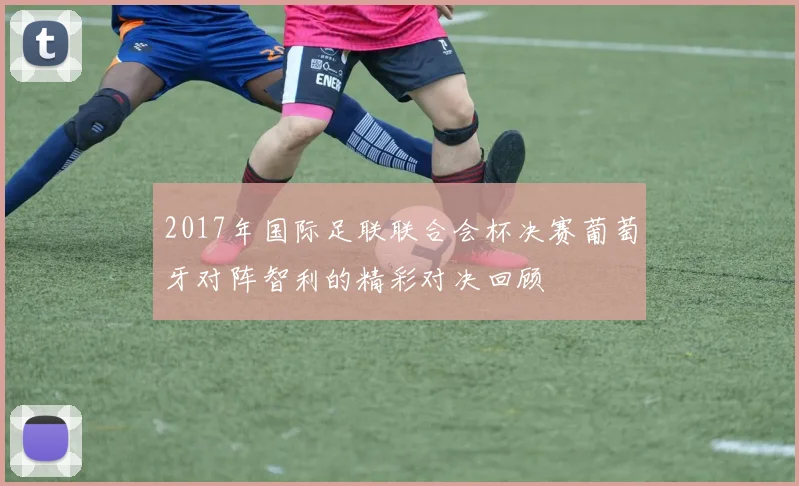 2017年国际足联联合会杯决赛葡萄牙对阵智利的精彩对决回顾