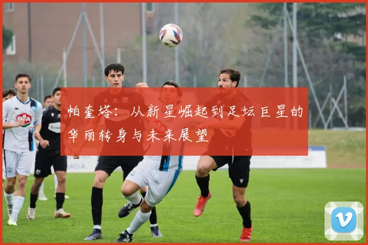 帕奎塔：从新星崛起到足坛巨星的华丽转身与未来展望