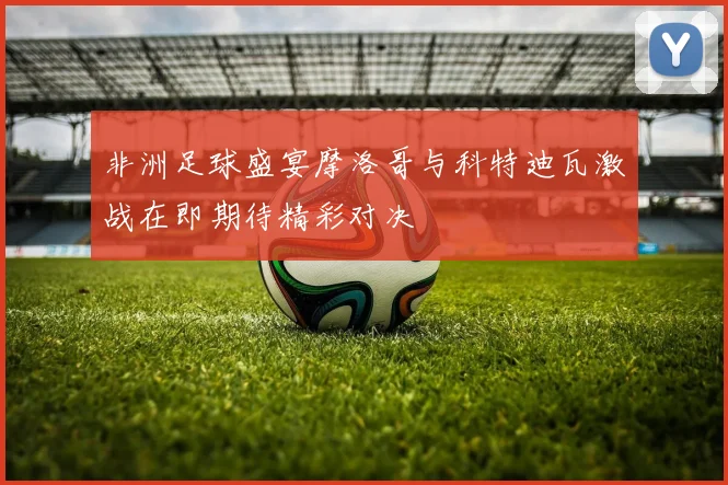 非洲足球盛宴摩洛哥与科特迪瓦激战在即期待精彩对决