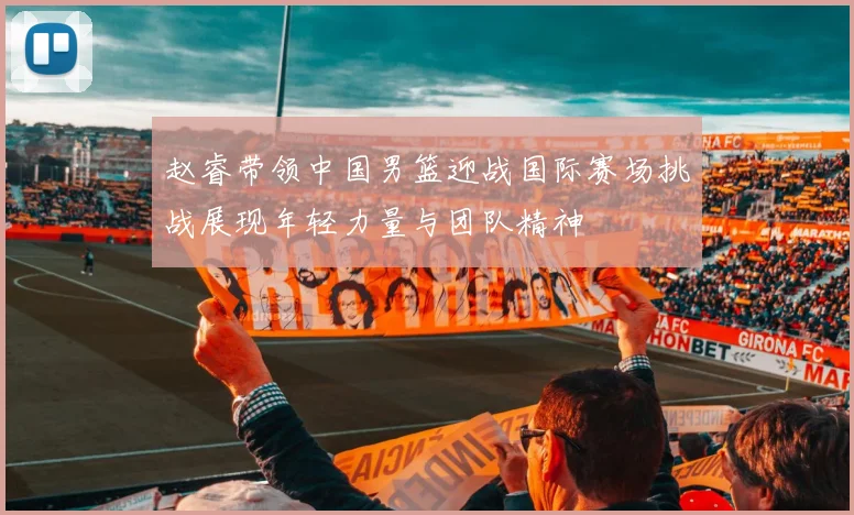 赵睿带领中国男篮迎战国际赛场挑战展现年轻力量与团队精神