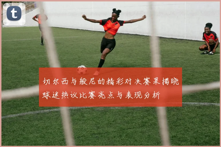 切尔西与般尼的精彩对决赛果揭晓球迷热议比赛亮点与表现分析