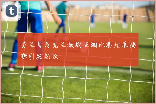 芬兰与乌克兰激战正酣比赛结果揭晓引发热议
