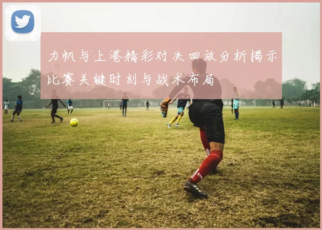 力帆与上港精彩对决回放分析揭示比赛关键时刻与战术布局