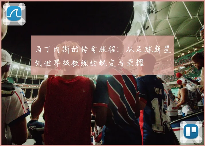 马丁内斯的传奇旅程：从足球新星到世界级教练的蜕变与荣耀