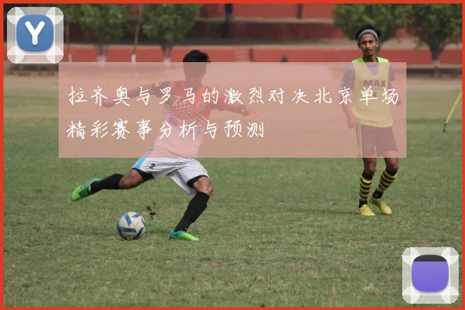 拉齐奥与罗马的激烈对决北京单场精彩赛事分析与预测