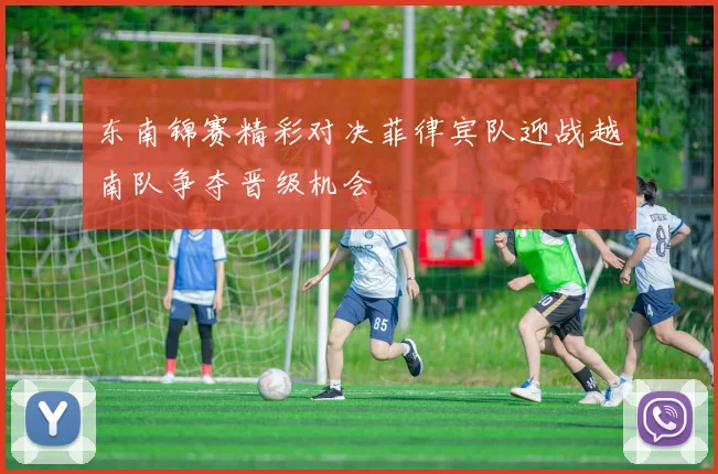 东南锦赛精彩对决菲律宾队迎战越南队争夺晋级机会