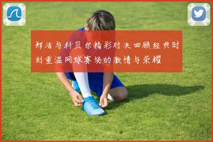 郑洁与科贝尔精彩对决回顾经典时刻重温网球赛场的激情与荣耀