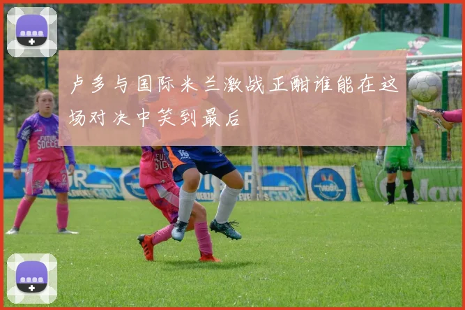 卢多与国际米兰激战正酣谁能在这场对决中笑到最后