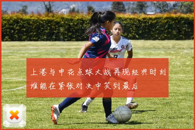 上港与申花点球大战再现经典时刻谁能在紧张对决中笑到最后