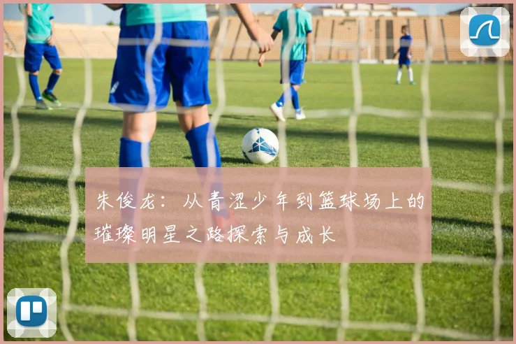 朱俊龙：从青涩少年到篮球场上的璀璨明星之路探索与成长