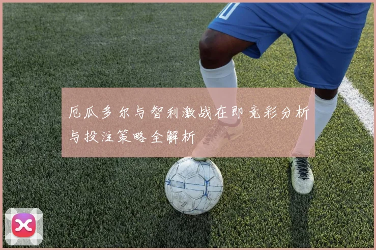 厄瓜多尔与智利激战在即竞彩分析与投注策略全解析